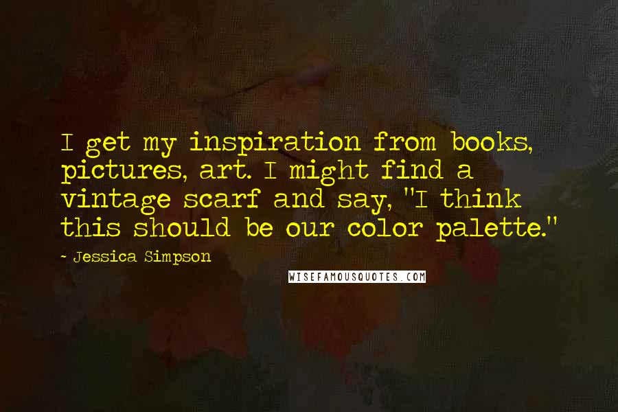Jessica Simpson Quotes: I get my inspiration from books, pictures, art. I might find a vintage scarf and say, "I think this should be our color palette."