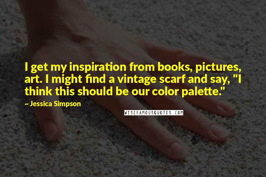 Jessica Simpson Quotes: I get my inspiration from books, pictures, art. I might find a vintage scarf and say, "I think this should be our color palette."