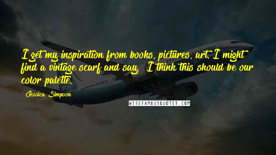 Jessica Simpson Quotes: I get my inspiration from books, pictures, art. I might find a vintage scarf and say, "I think this should be our color palette."