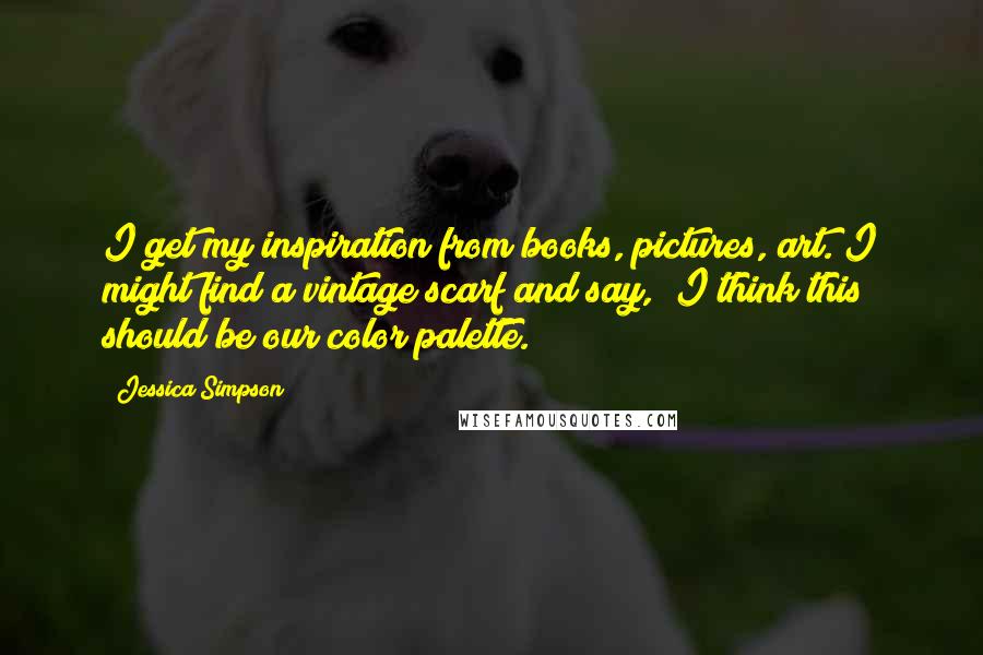Jessica Simpson Quotes: I get my inspiration from books, pictures, art. I might find a vintage scarf and say, "I think this should be our color palette."