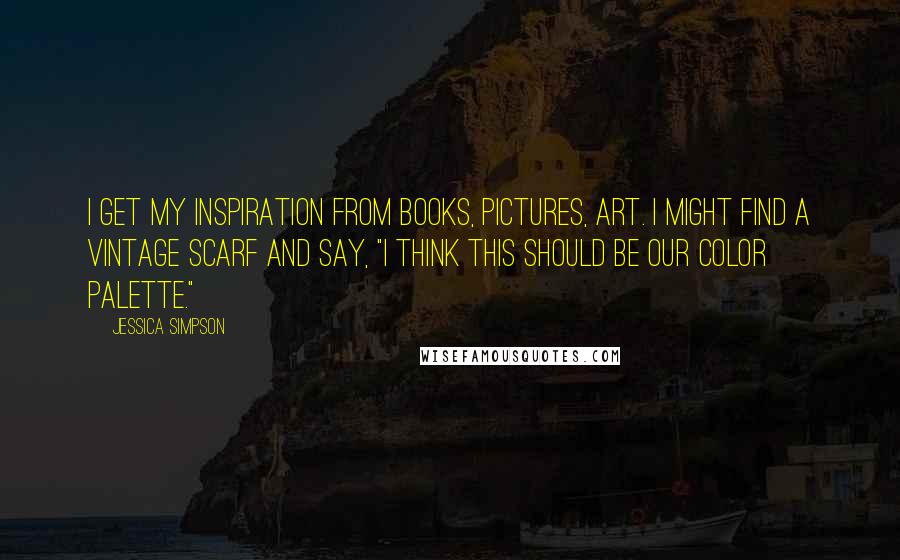 Jessica Simpson Quotes: I get my inspiration from books, pictures, art. I might find a vintage scarf and say, "I think this should be our color palette."