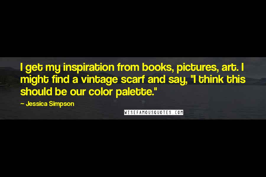 Jessica Simpson Quotes: I get my inspiration from books, pictures, art. I might find a vintage scarf and say, "I think this should be our color palette."