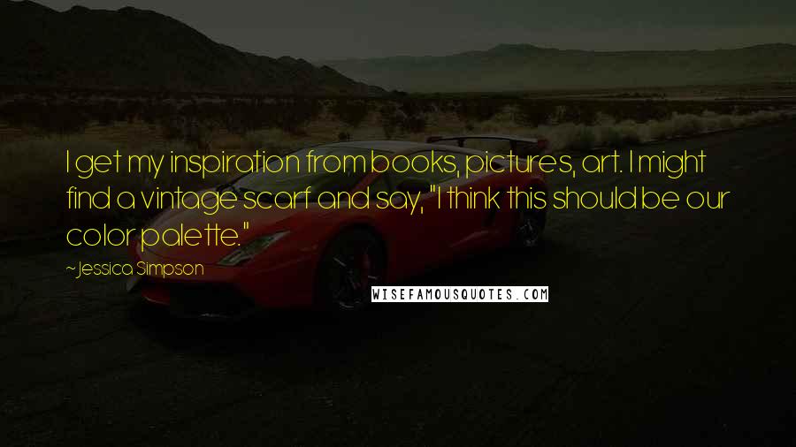 Jessica Simpson Quotes: I get my inspiration from books, pictures, art. I might find a vintage scarf and say, "I think this should be our color palette."