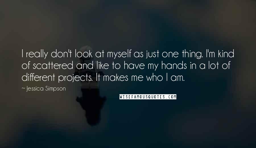 Jessica Simpson Quotes: I really don't look at myself as just one thing. I'm kind of scattered and like to have my hands in a lot of different projects. It makes me who I am.