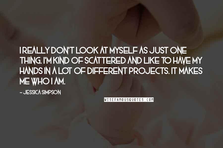 Jessica Simpson Quotes: I really don't look at myself as just one thing. I'm kind of scattered and like to have my hands in a lot of different projects. It makes me who I am.