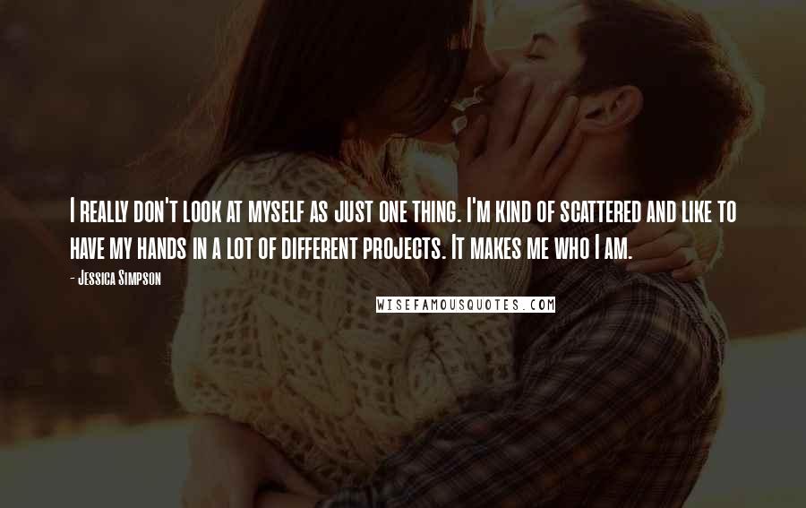 Jessica Simpson Quotes: I really don't look at myself as just one thing. I'm kind of scattered and like to have my hands in a lot of different projects. It makes me who I am.