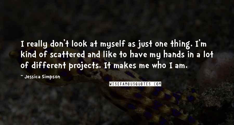 Jessica Simpson Quotes: I really don't look at myself as just one thing. I'm kind of scattered and like to have my hands in a lot of different projects. It makes me who I am.