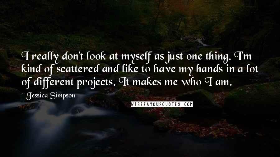 Jessica Simpson Quotes: I really don't look at myself as just one thing. I'm kind of scattered and like to have my hands in a lot of different projects. It makes me who I am.