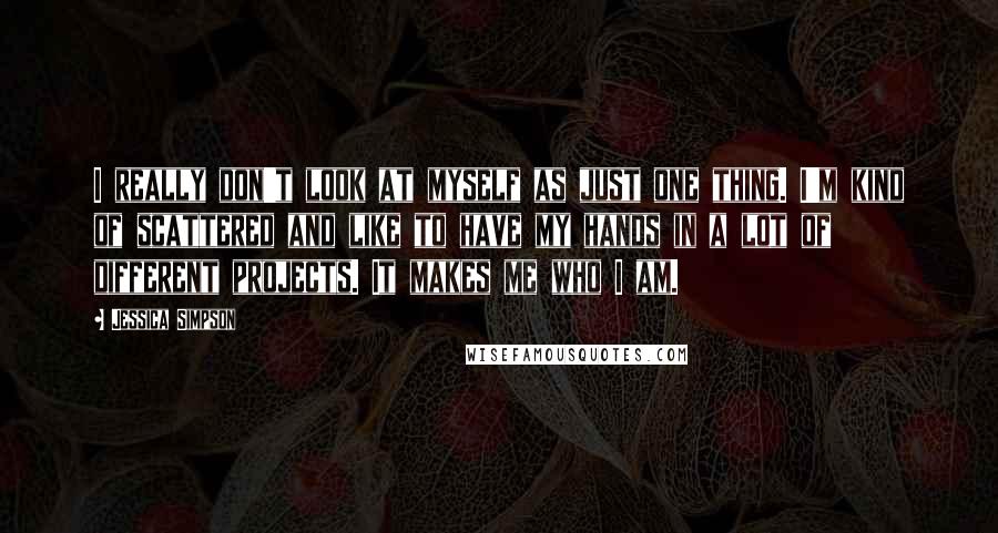 Jessica Simpson Quotes: I really don't look at myself as just one thing. I'm kind of scattered and like to have my hands in a lot of different projects. It makes me who I am.