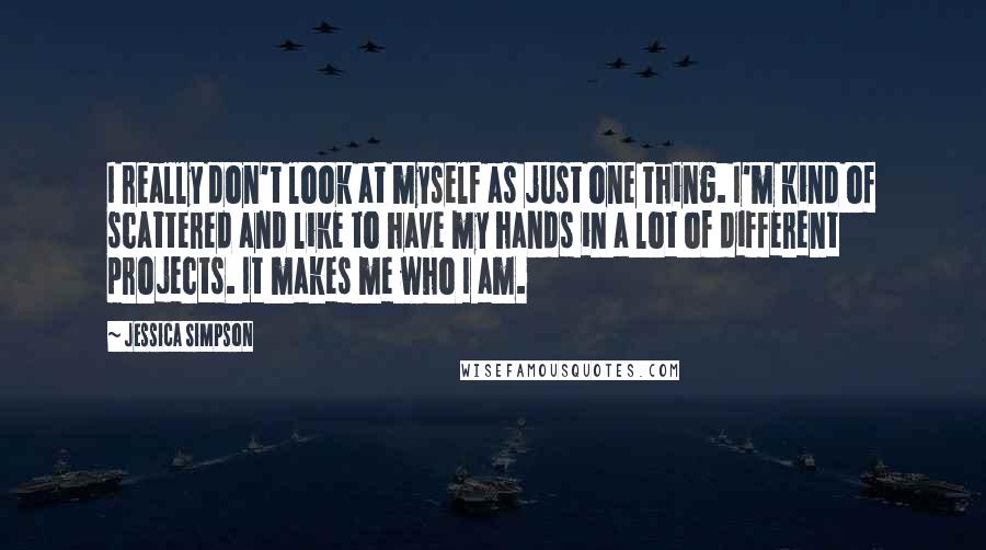 Jessica Simpson Quotes: I really don't look at myself as just one thing. I'm kind of scattered and like to have my hands in a lot of different projects. It makes me who I am.