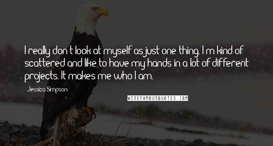 Jessica Simpson Quotes: I really don't look at myself as just one thing. I'm kind of scattered and like to have my hands in a lot of different projects. It makes me who I am.