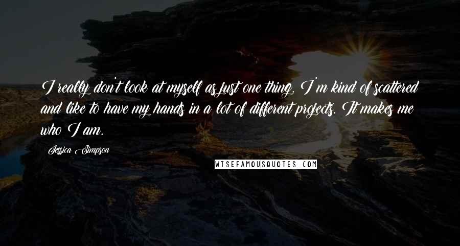 Jessica Simpson Quotes: I really don't look at myself as just one thing. I'm kind of scattered and like to have my hands in a lot of different projects. It makes me who I am.