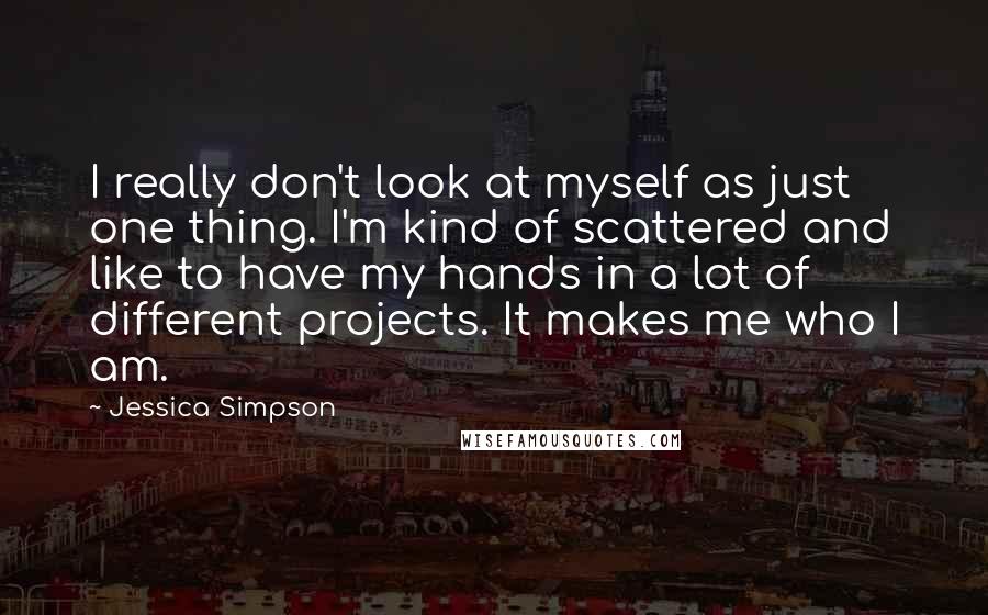 Jessica Simpson Quotes: I really don't look at myself as just one thing. I'm kind of scattered and like to have my hands in a lot of different projects. It makes me who I am.