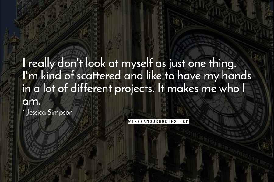 Jessica Simpson Quotes: I really don't look at myself as just one thing. I'm kind of scattered and like to have my hands in a lot of different projects. It makes me who I am.
