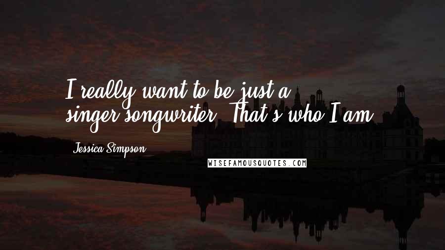 Jessica Simpson Quotes: I really want to be just a singer-songwriter. That's who I am.