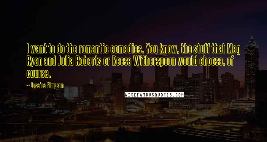 Jessica Simpson Quotes: I want to do the romantic comedies. You know, the stuff that Meg Ryan and Julia Roberts or Reese Witherspoon would choose, of course.