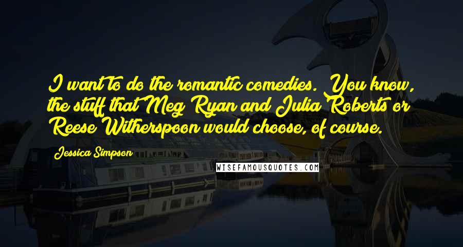 Jessica Simpson Quotes: I want to do the romantic comedies. You know, the stuff that Meg Ryan and Julia Roberts or Reese Witherspoon would choose, of course.