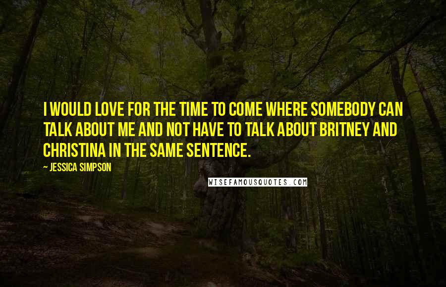 Jessica Simpson Quotes: I would love for the time to come where somebody can talk about me and not have to talk about Britney and Christina in the same sentence.