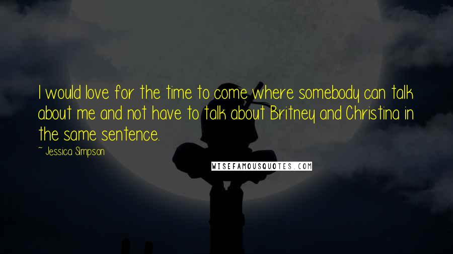 Jessica Simpson Quotes: I would love for the time to come where somebody can talk about me and not have to talk about Britney and Christina in the same sentence.