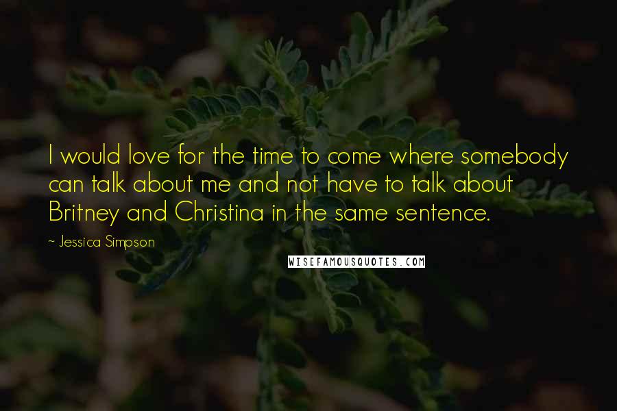 Jessica Simpson Quotes: I would love for the time to come where somebody can talk about me and not have to talk about Britney and Christina in the same sentence.