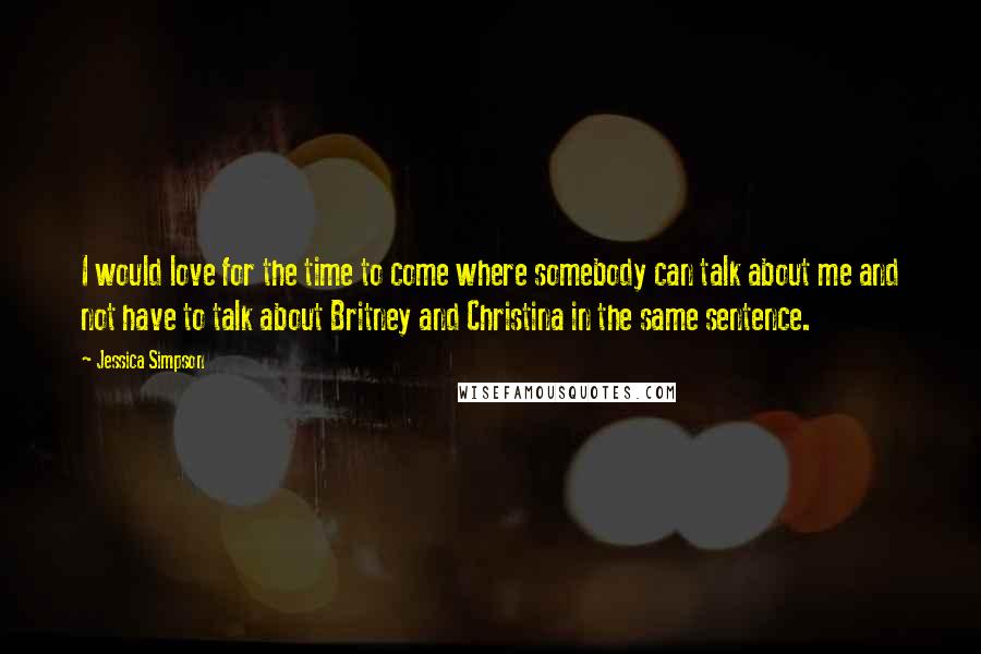 Jessica Simpson Quotes: I would love for the time to come where somebody can talk about me and not have to talk about Britney and Christina in the same sentence.