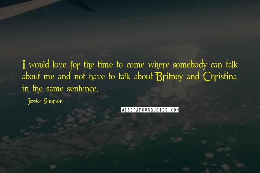 Jessica Simpson Quotes: I would love for the time to come where somebody can talk about me and not have to talk about Britney and Christina in the same sentence.