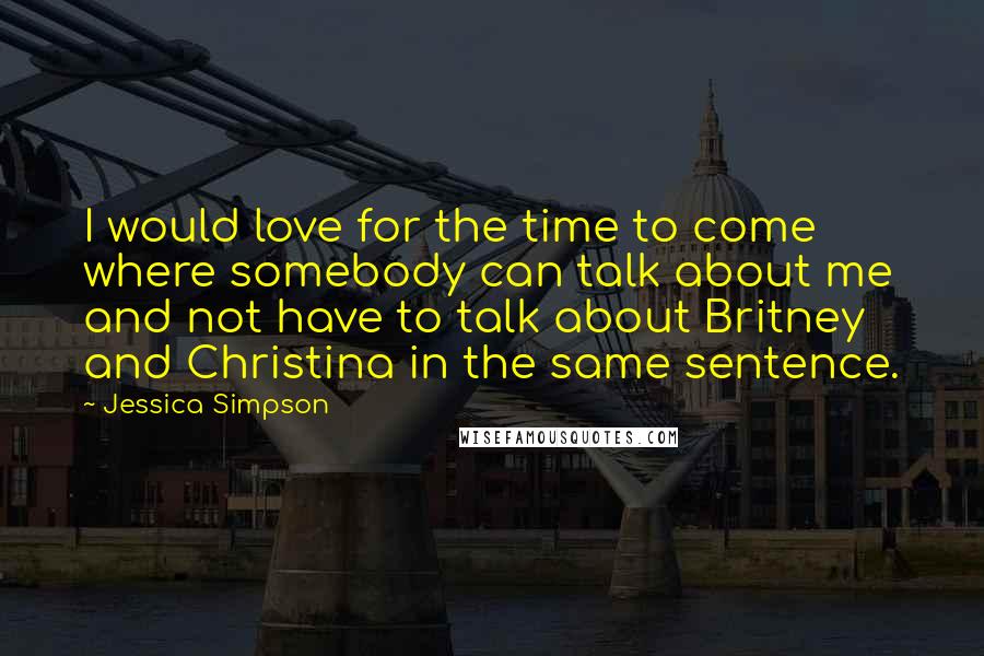 Jessica Simpson Quotes: I would love for the time to come where somebody can talk about me and not have to talk about Britney and Christina in the same sentence.