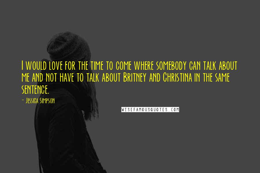 Jessica Simpson Quotes: I would love for the time to come where somebody can talk about me and not have to talk about Britney and Christina in the same sentence.