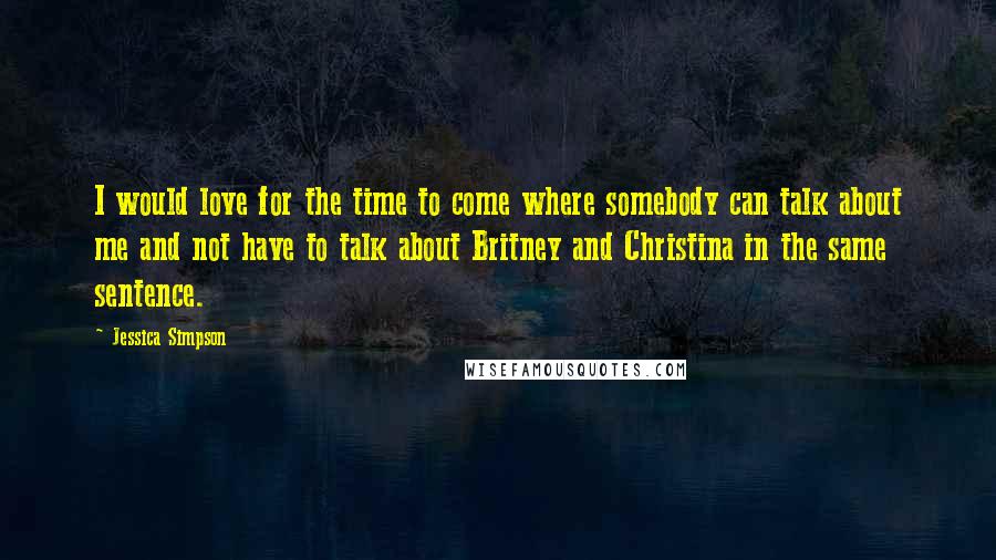 Jessica Simpson Quotes: I would love for the time to come where somebody can talk about me and not have to talk about Britney and Christina in the same sentence.