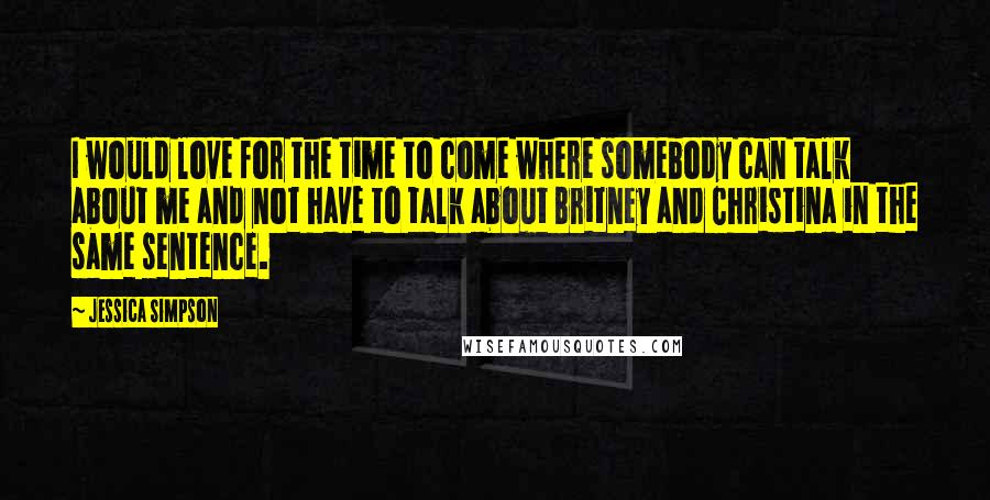 Jessica Simpson Quotes: I would love for the time to come where somebody can talk about me and not have to talk about Britney and Christina in the same sentence.
