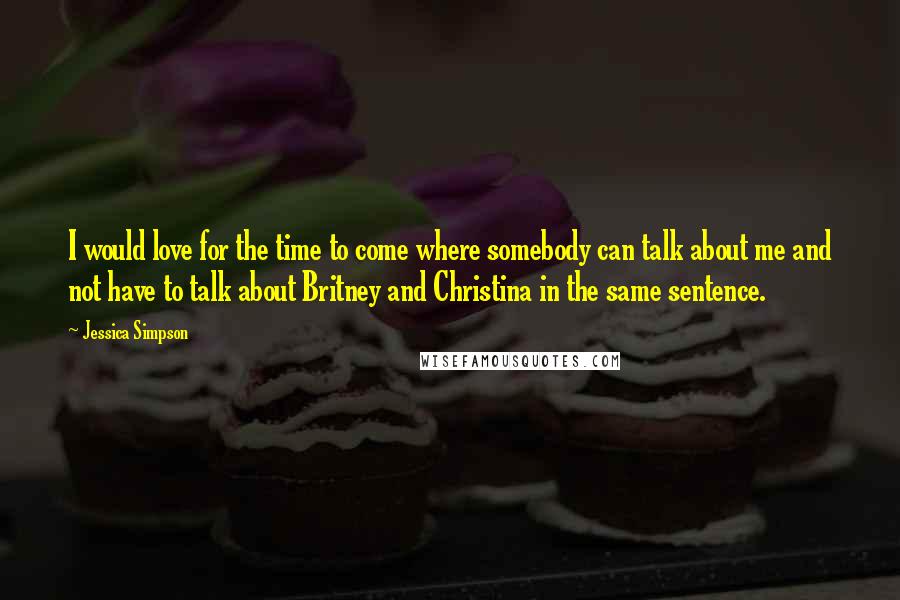Jessica Simpson Quotes: I would love for the time to come where somebody can talk about me and not have to talk about Britney and Christina in the same sentence.