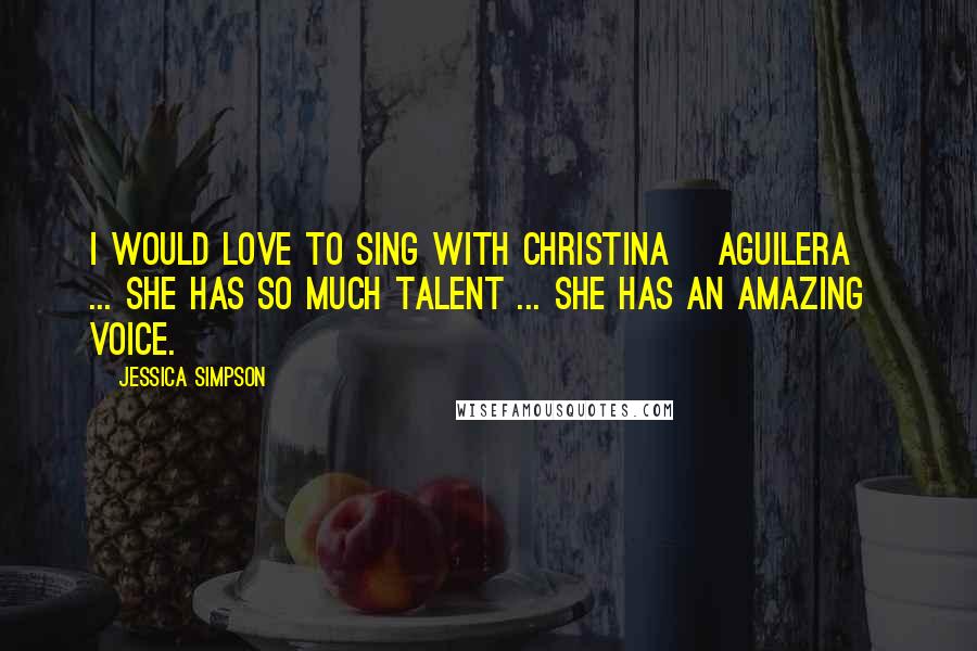Jessica Simpson Quotes: I would love to sing with Christina [Aguilera] ... she has so much talent ... she has an amazing voice.