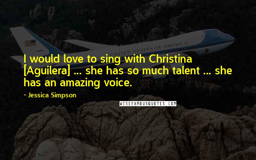 Jessica Simpson Quotes: I would love to sing with Christina [Aguilera] ... she has so much talent ... she has an amazing voice.