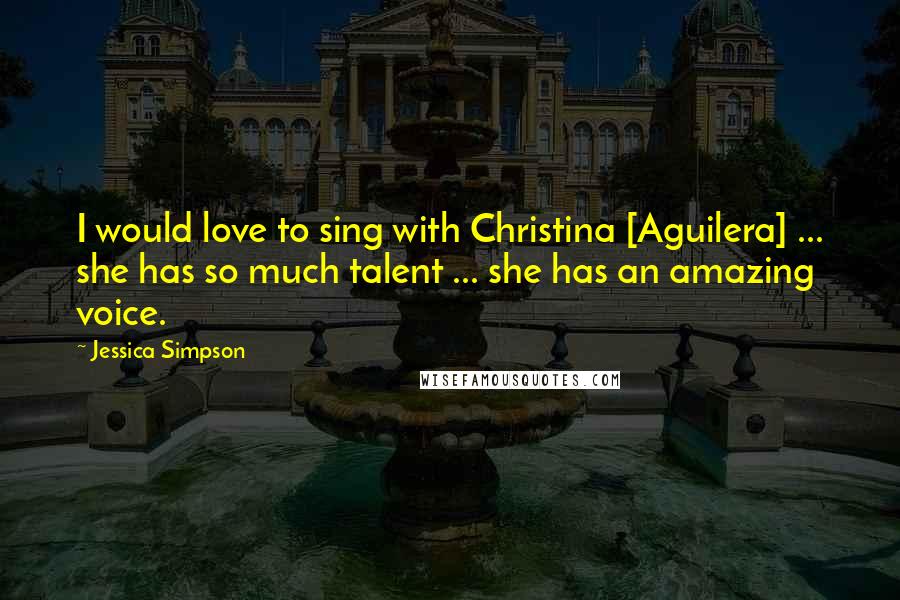 Jessica Simpson Quotes: I would love to sing with Christina [Aguilera] ... she has so much talent ... she has an amazing voice.