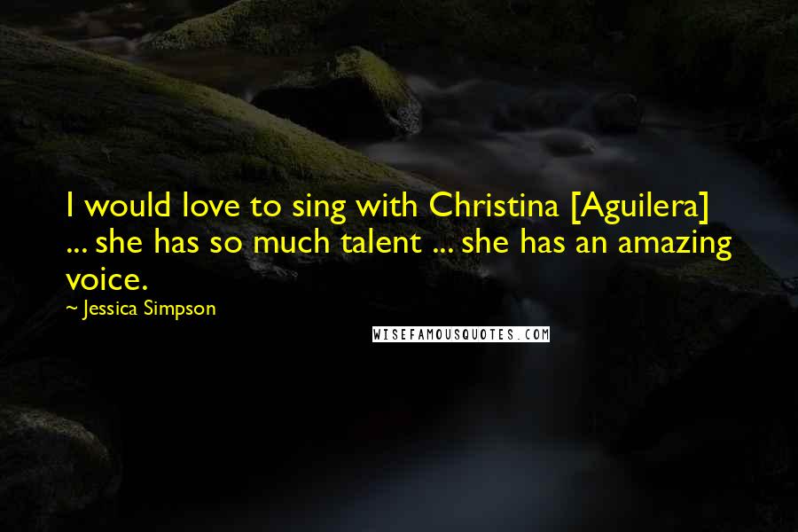 Jessica Simpson Quotes: I would love to sing with Christina [Aguilera] ... she has so much talent ... she has an amazing voice.