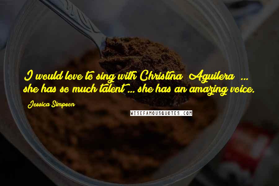 Jessica Simpson Quotes: I would love to sing with Christina [Aguilera] ... she has so much talent ... she has an amazing voice.