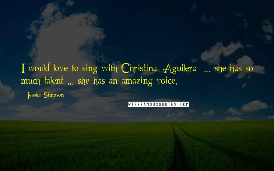 Jessica Simpson Quotes: I would love to sing with Christina [Aguilera] ... she has so much talent ... she has an amazing voice.