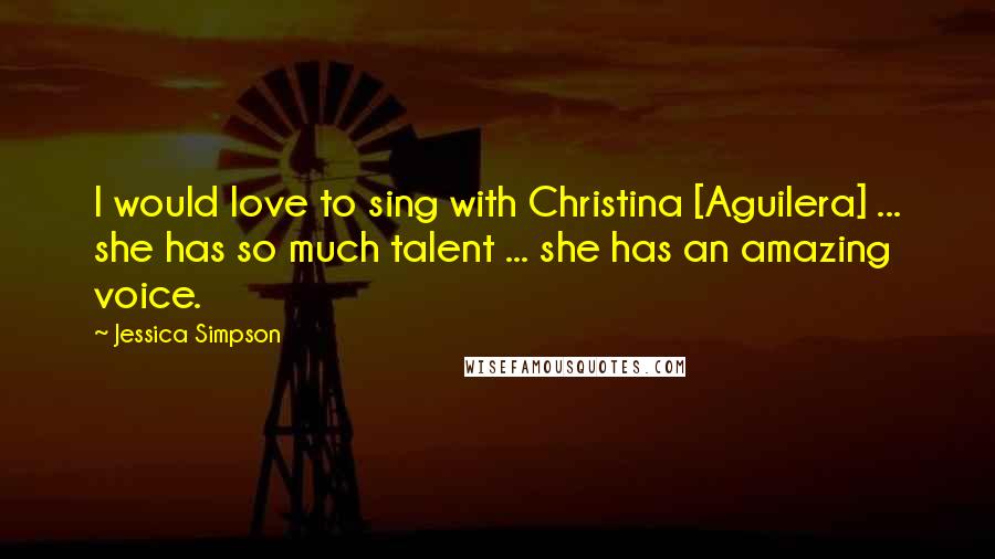 Jessica Simpson Quotes: I would love to sing with Christina [Aguilera] ... she has so much talent ... she has an amazing voice.