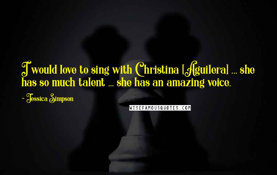 Jessica Simpson Quotes: I would love to sing with Christina [Aguilera] ... she has so much talent ... she has an amazing voice.