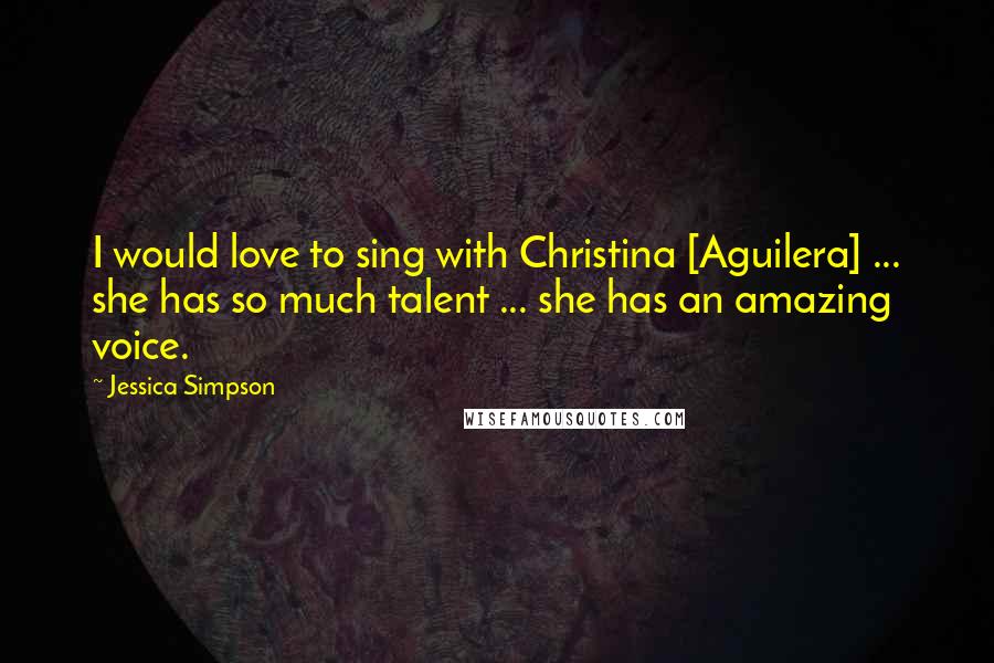 Jessica Simpson Quotes: I would love to sing with Christina [Aguilera] ... she has so much talent ... she has an amazing voice.