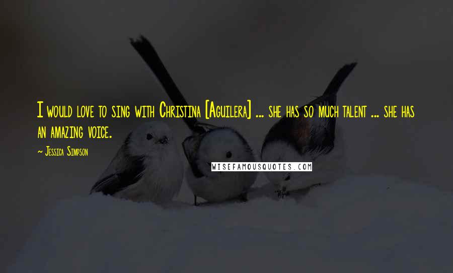 Jessica Simpson Quotes: I would love to sing with Christina [Aguilera] ... she has so much talent ... she has an amazing voice.
