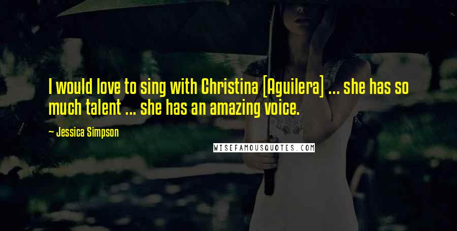 Jessica Simpson Quotes: I would love to sing with Christina [Aguilera] ... she has so much talent ... she has an amazing voice.