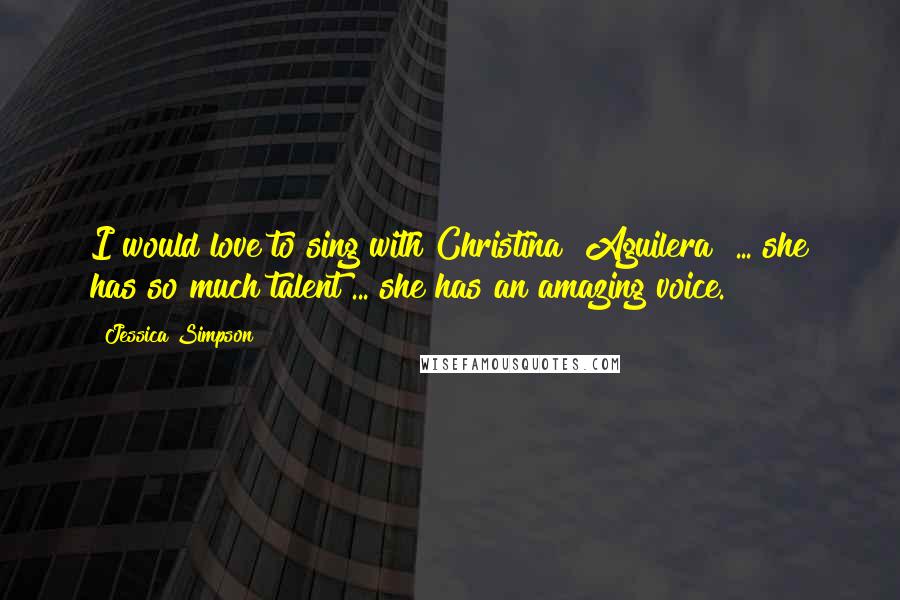 Jessica Simpson Quotes: I would love to sing with Christina [Aguilera] ... she has so much talent ... she has an amazing voice.