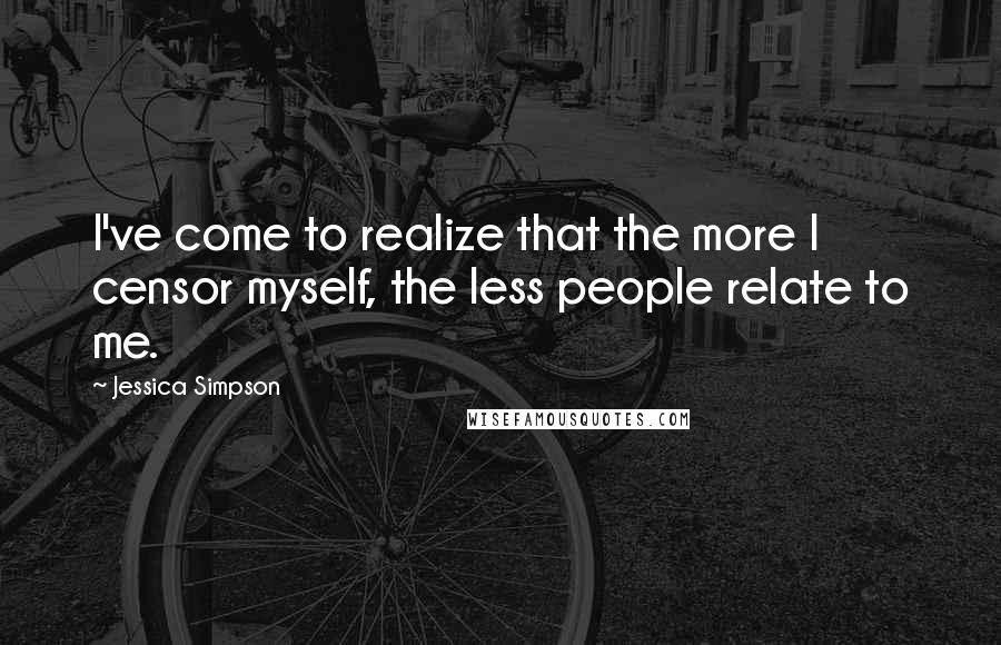 Jessica Simpson Quotes: I've come to realize that the more I censor myself, the less people relate to me.