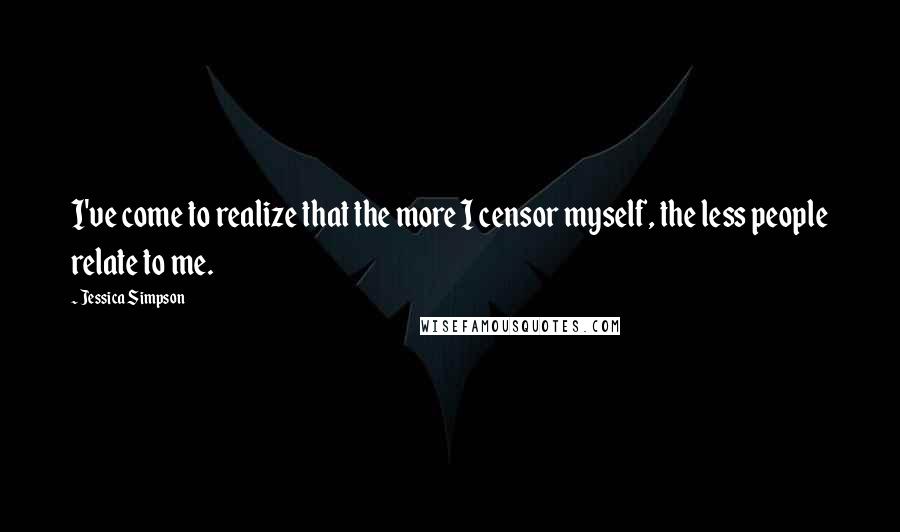 Jessica Simpson Quotes: I've come to realize that the more I censor myself, the less people relate to me.