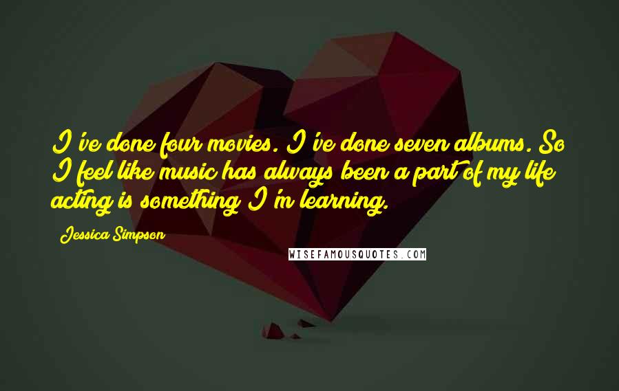 Jessica Simpson Quotes: I've done four movies. I've done seven albums. So I feel like music has always been a part of my life; acting is something I'm learning.