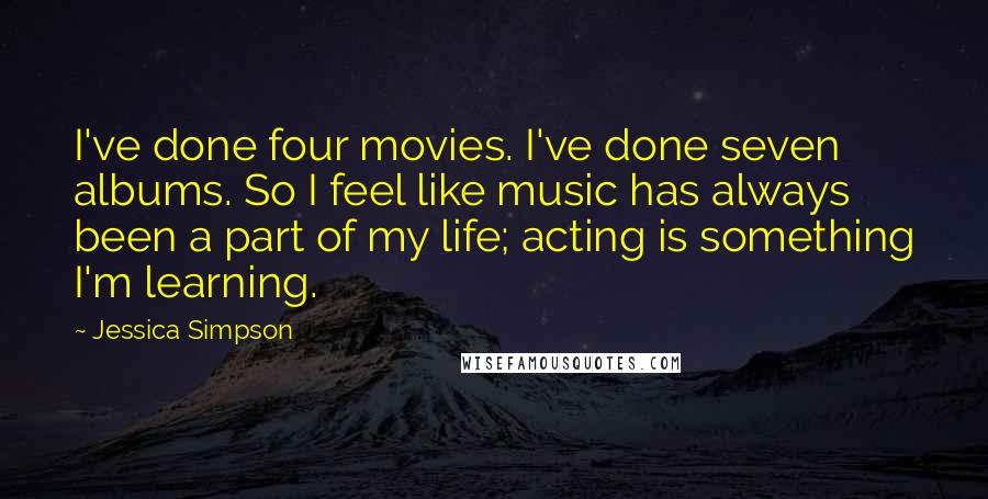 Jessica Simpson Quotes: I've done four movies. I've done seven albums. So I feel like music has always been a part of my life; acting is something I'm learning.
