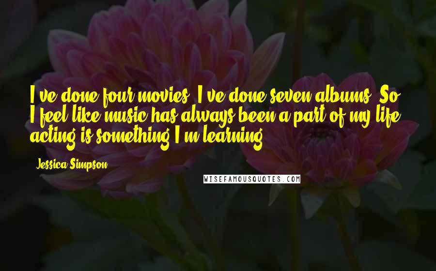 Jessica Simpson Quotes: I've done four movies. I've done seven albums. So I feel like music has always been a part of my life; acting is something I'm learning.