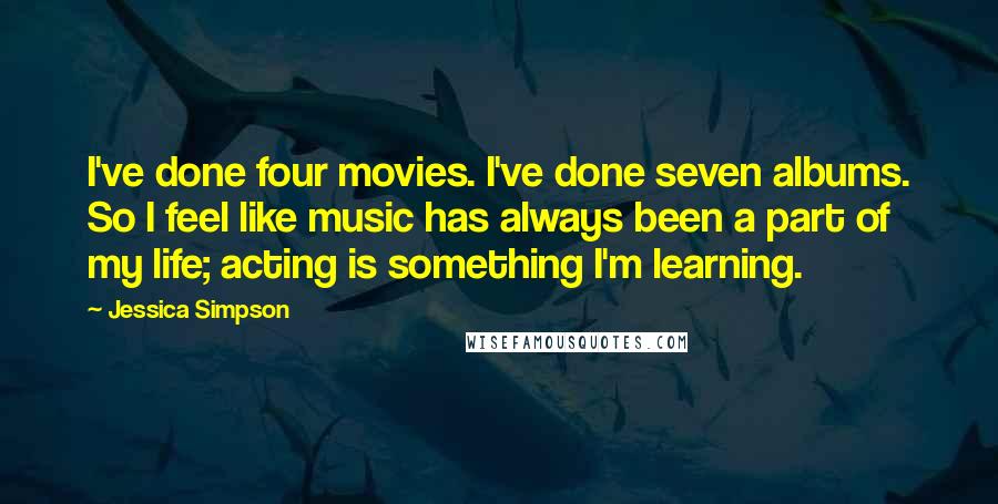 Jessica Simpson Quotes: I've done four movies. I've done seven albums. So I feel like music has always been a part of my life; acting is something I'm learning.