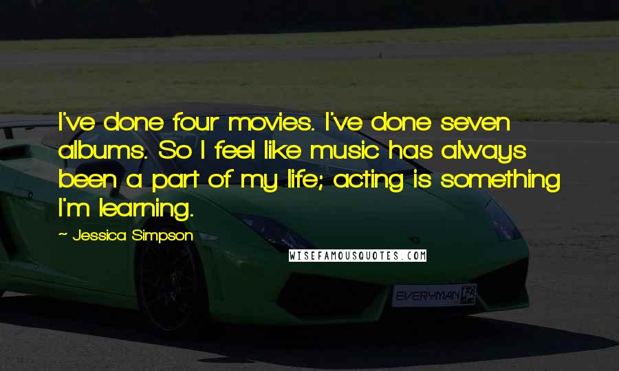 Jessica Simpson Quotes: I've done four movies. I've done seven albums. So I feel like music has always been a part of my life; acting is something I'm learning.